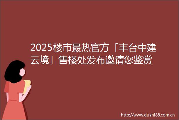 2025楼市最热官方「丰台中建云境」售楼处发布邀请您鉴赏