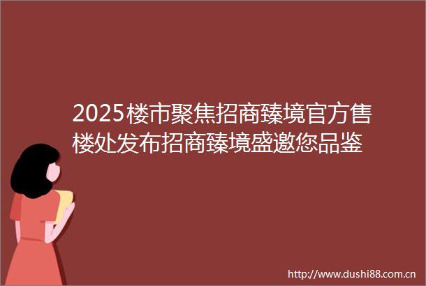 2025楼市聚焦招商臻境官方售楼处发布招商臻境盛邀您品鉴