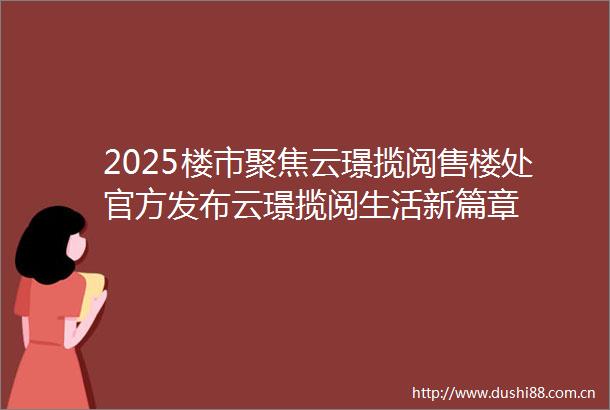 2025楼市聚焦云璟揽阅售楼处官方发布云璟揽阅生活新篇章
