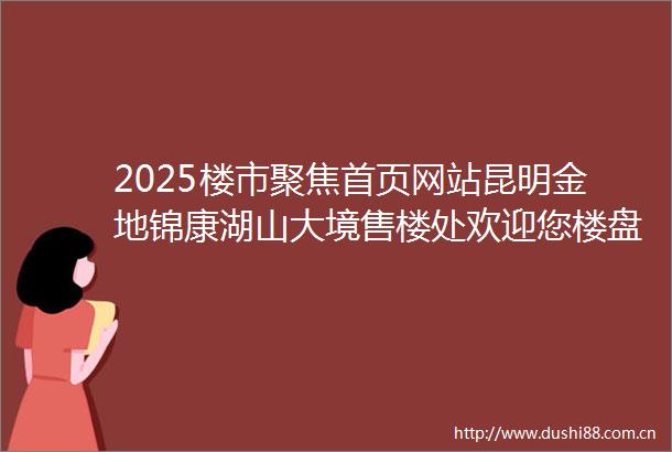 2025楼市聚焦首页网站昆明金地锦康湖山大境售楼处欢迎您楼盘详情最新价格户型图得房率金地锦康湖山大境售楼处电话