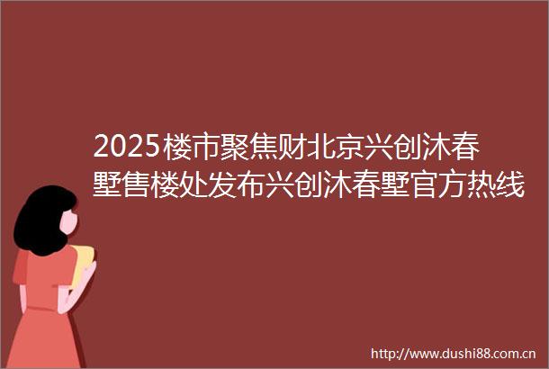 2025楼市聚焦财北京兴创沐春墅售楼处发布兴创沐春墅官方热线