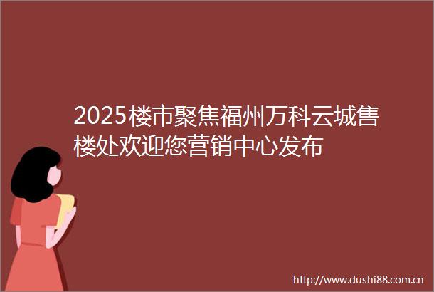 2025楼市聚焦福州万科云城售楼处欢迎您营销中心发布