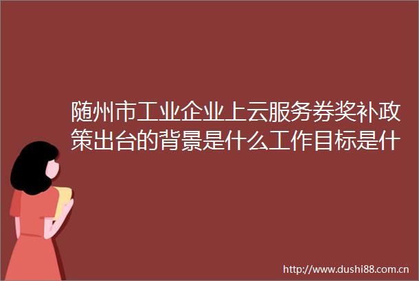 随州市工业企业上云服务券奖补政策出台的背景是什么工作目标是什么
