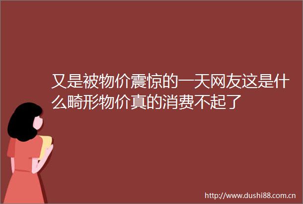 又是被物价震惊的一天网友这是什么畸形物价真的消费不起了