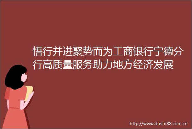 悟行并进聚势而为工商银行宁德分行高质量服务助力地方经济发展
