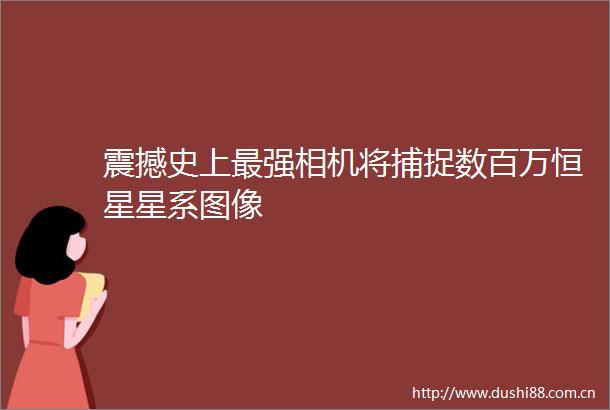 震撼史上最强相机将捕捉数百万恒星星系图像