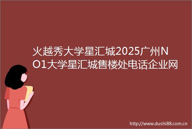 火越秀大学星汇城2025广州NO1大学星汇城售楼处电话企业网站首页精选广州越秀大学星汇城房价户型图楼盘评测