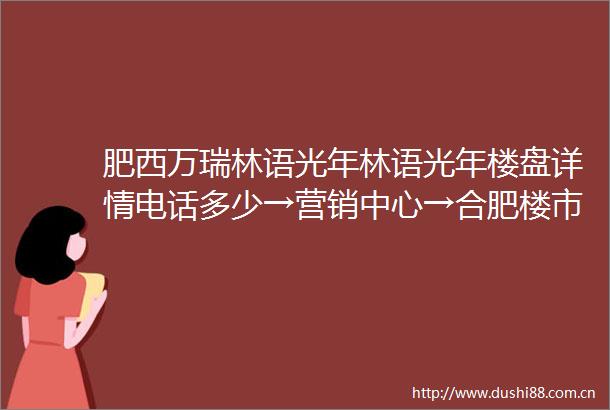 肥西万瑞林语光年林语光年楼盘详情电话多少→营销中心→合肥楼市