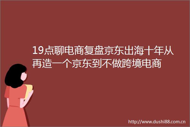 19点聊电商复盘京东出海十年从再造一个京东到不做跨境电商
