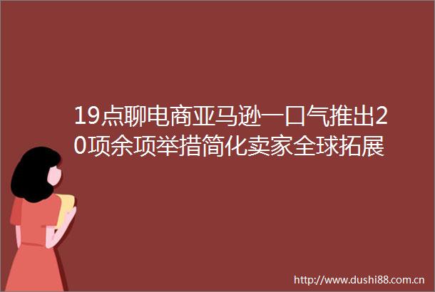 19点聊电商亚马逊一口气推出20项余项举措简化卖家全球拓展