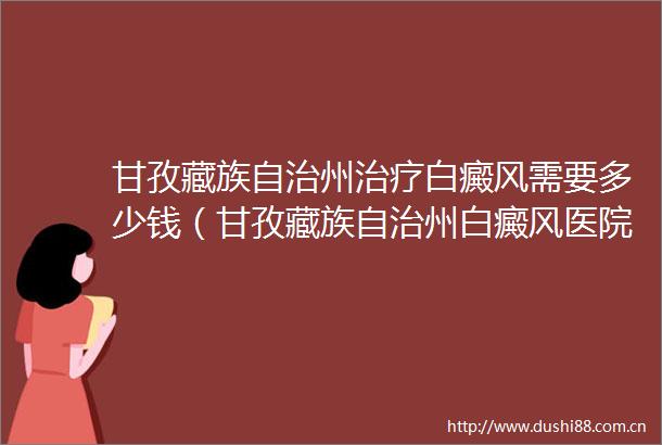 甘孜藏族自治州治疗白癜风需要多少钱（甘孜藏族自治州白癜风医院汇总）