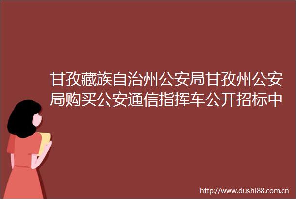 甘孜藏族自治州局甘孜州局购买通信指挥车公开招标中标公告