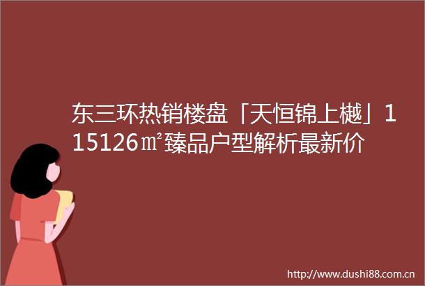 东三环热销楼盘「天恒锦上樾」115126㎡臻品户型解析最新价格动态户型图鉴赏24小时售楼热线