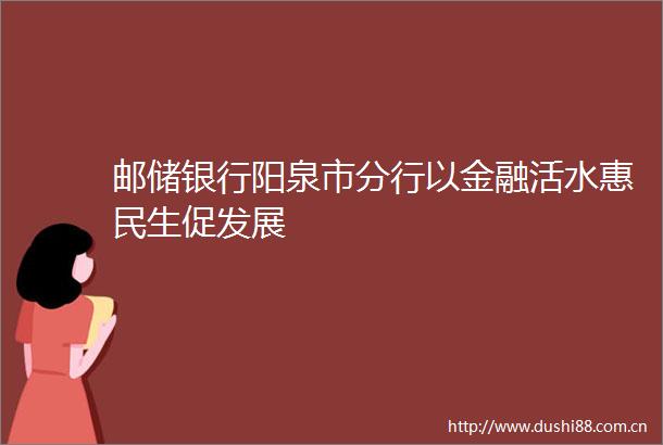 邮储银行阳泉市分行以金融活水惠民生促发展