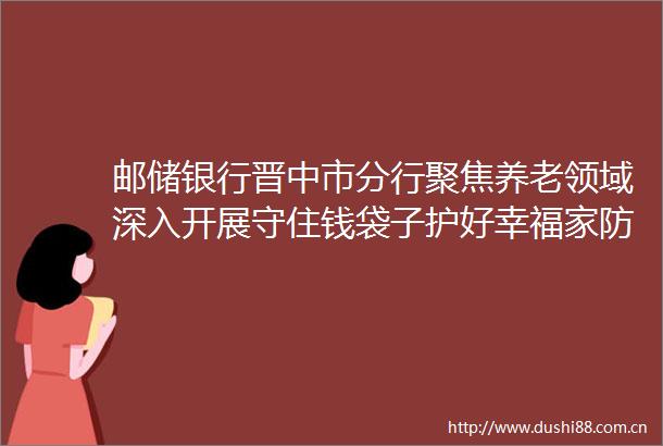 邮储银行晋中市分行聚焦养老领域深入开展守住钱袋子护好幸福家防非宣传