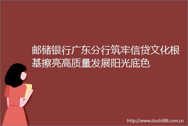 邮储银行广东分行筑牢信贷文化根基擦亮高质量发展阳光底色