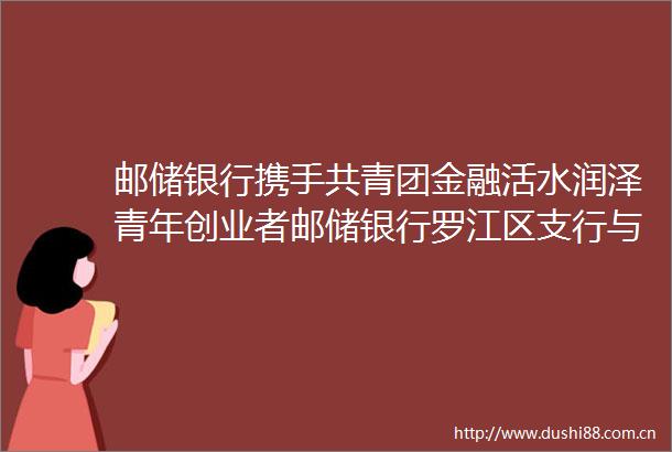 邮储银行携手共青团金融活水润泽青年创业者邮储银行罗江区支行与共青团罗江区委签署战略合作协议共促乡村振兴
