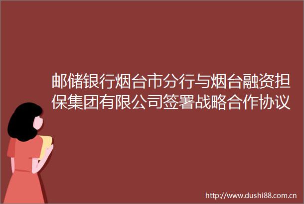 邮储银行烟台市分行与烟台融资担保集团有限公司签署战略合作协议