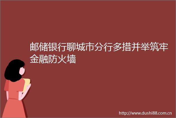 邮储银行聊城市分行多措并举筑牢金融防火墙