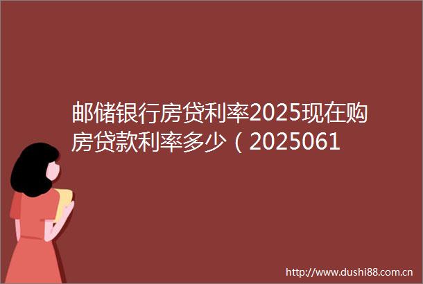 邮储银行房贷利率2025现在购房利率多少（20250617）