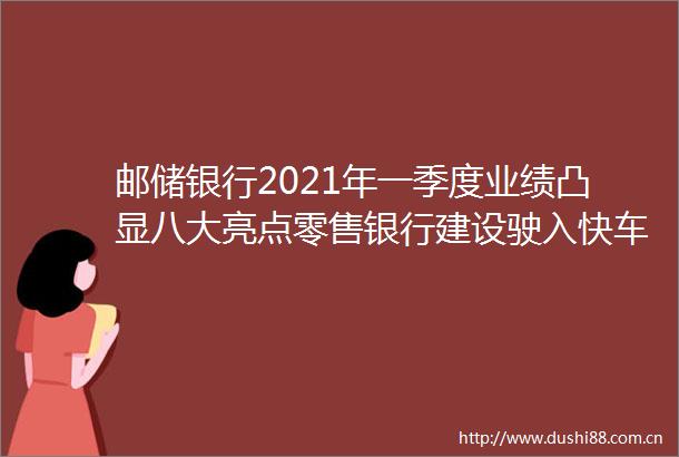 邮储银行2021年一季度业绩凸显八大亮点零售银行建设驶入快车道