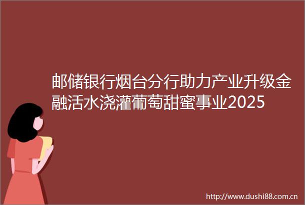 邮储银行烟台分行助力产业升级金融活水浇灌葡萄甜蜜事业202506230019