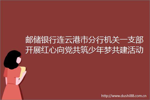 邮储银行连云港市分行机关一支部开展红心向党共筑少年梦共建活动