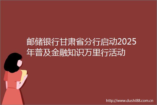 邮储银行甘肃省分行启动2025年普及金融知识万里行活动