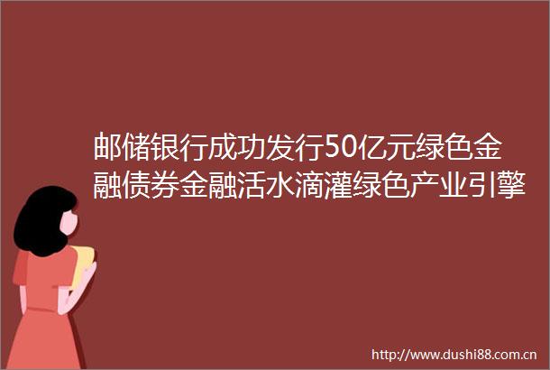 邮储银行成功发行50亿元绿色金融债券金融活水滴灌绿色产业引擎驱动基建绿色焕新每日热文