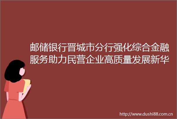邮储银行晋城市分行强化综合金融服务助力民营企业高质量发展新华网