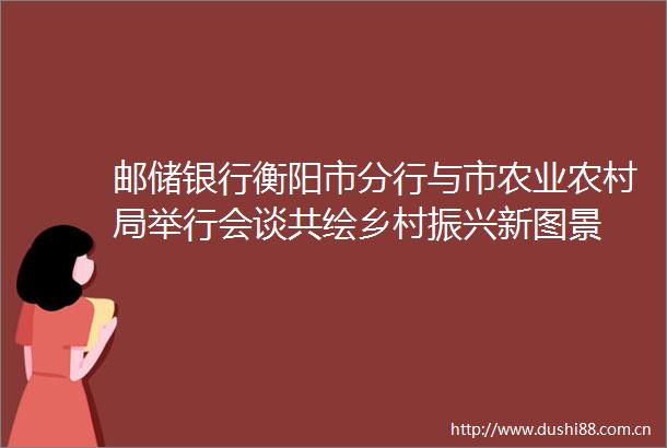 邮储银行衡阳市分行与市农业农村局举行会谈共绘乡村振兴新图景