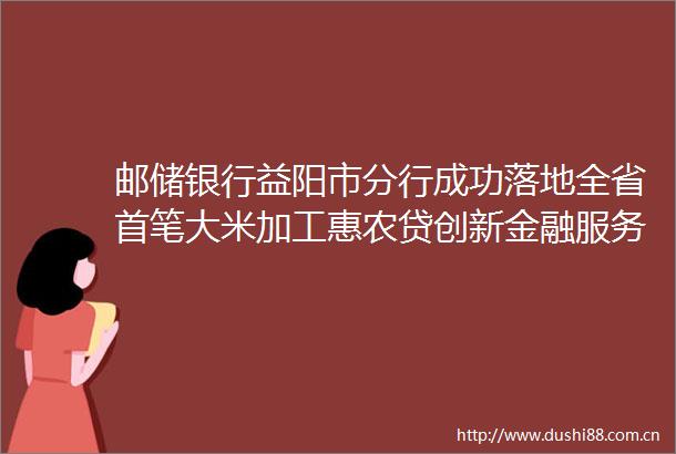 邮储银行益阳市分行成功落地全省首笔大米加工惠农贷创新金融服务模式助力乡村振兴跑出加速度
