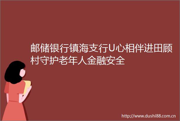 邮储银行镇海支行U心相伴进田顾村守护老年人金融安全
