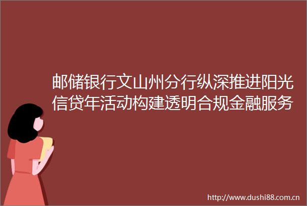 邮储银行文山州分行纵深推进阳光信贷年活动构建透明合规金融服务新生态