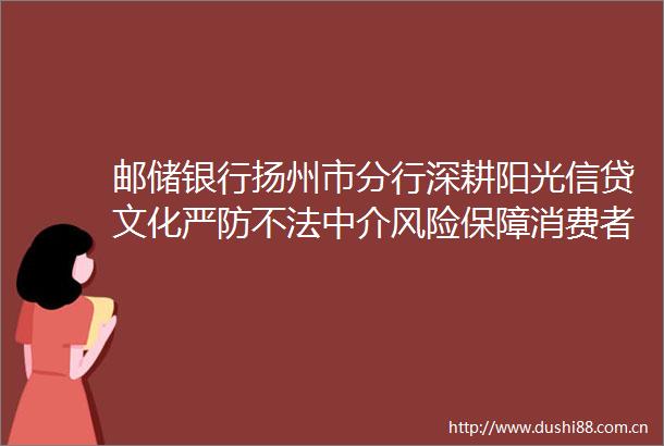 邮储银行扬州市分行深耕阳光信贷文化严防不法中介风险保障消费者合法权益
