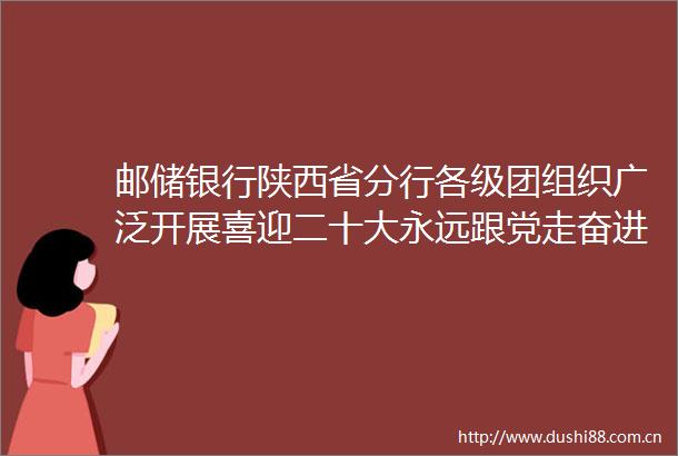 邮储银行陕西省分行各级团组织广泛开展喜迎二十大永远跟党走奋进新征程主题教育实践活动
