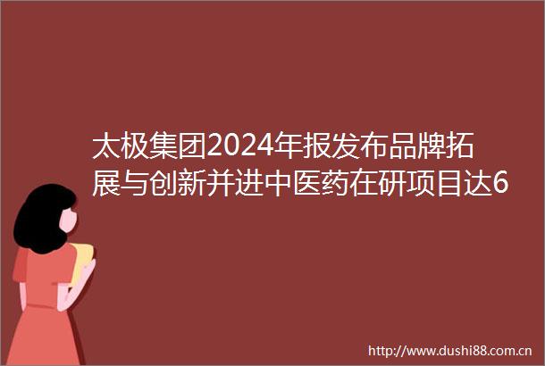 太极集团2024年报发布品牌拓展与创新并进中医药在研项目达61项