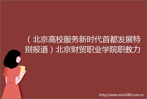 （北京高校服务新时代首都发展特别报道）北京财贸职业学院职教力量构筑产城教融合生态圈