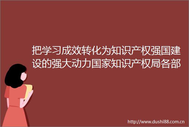 把学习成效转化为知识产权强国建设的强大动力知识产权局各部门单位开展深入贯彻中央八项规定精神学习教育