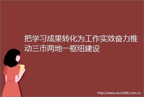 把学习成果转化为工作实效奋力推动三市两地一枢纽建设