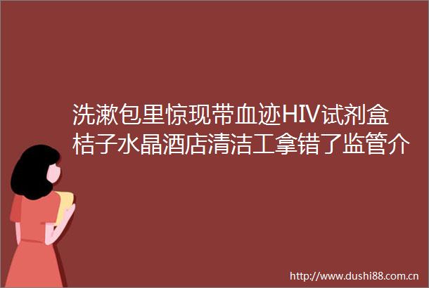 洗漱包里惊现带血迹HIV试剂盒桔子水晶酒店清洁工拿错了监管介入检测盒已送检华住也回应了涉事员工已被处理