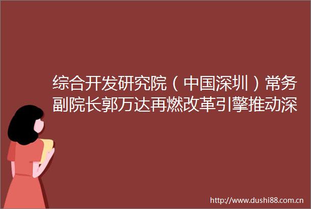 综合开发研究院（深圳）常务副院长郭万达再燃改革引擎推动深圳高质量发展