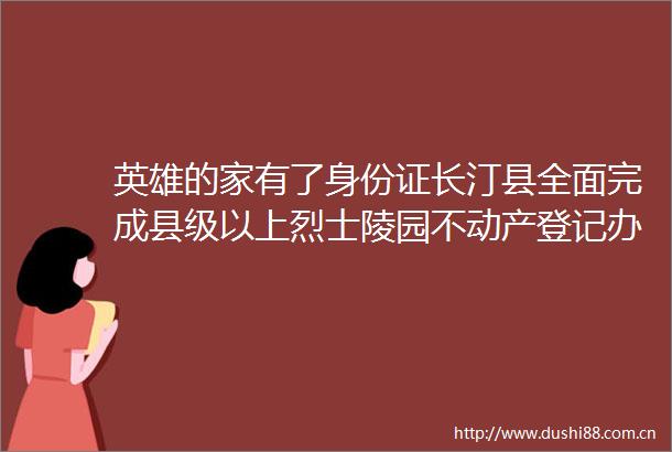 英雄的家有了身份证长汀县全面完成县级以上烈士陵园不动产登记办理工作