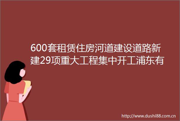 600套租赁住房河道建设道路新建29项重大工程集中开工浦东有这些