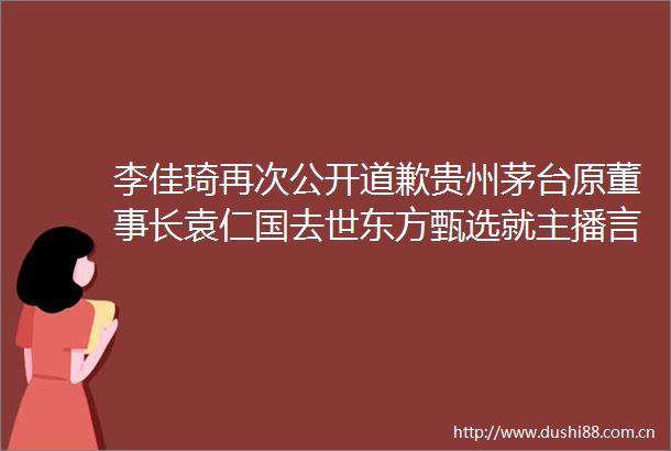 李佳琦再次公开道歉贵州茅台原董事长袁仁国去世东方甄选就主播言论不当致歉大公司动态