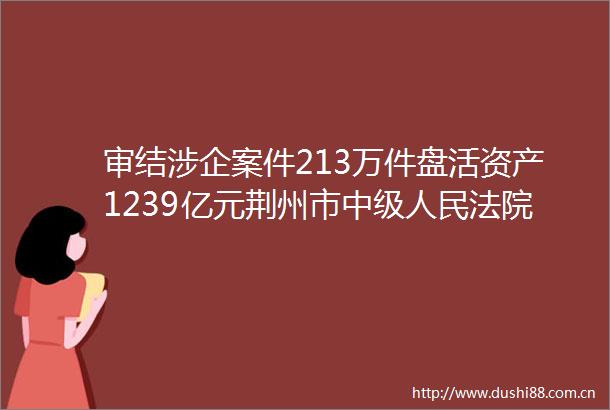 审结涉企案件213万件盘活资产1239亿元荆州市中级持续优化法治化营商环境