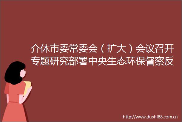 介休市委常委会（扩大）会议召开专题研究部署中央生态环保督察反馈问题整改工作