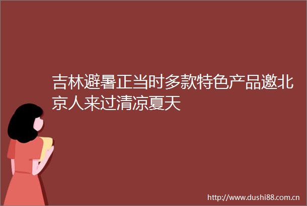 吉林避暑正当时多款特色产品邀北京人来过清凉夏天