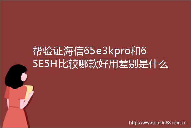 帮验证海信65e3kpro和65E5H比较哪款好用差别是什么探讨揭秘分析