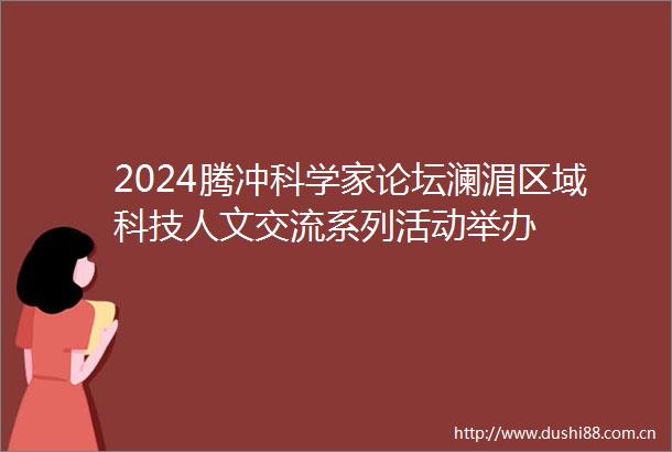 2024腾冲科学家论坛澜湄区域科技人文交流系列活动举办